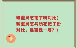 破壁灵芝袍子粉对比(破壁灵芝与绣花袍子粉对比，谁更胜一筹？)