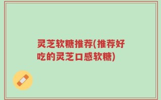 灵芝软糖推荐(推荐好吃的灵芝口感软糖)