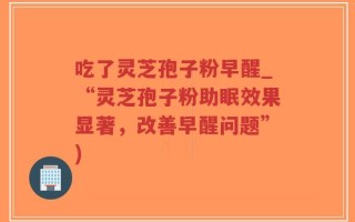 吃了灵芝孢子粉早醒_“灵芝孢子粉助眠效果显著，改善早醒问题”)