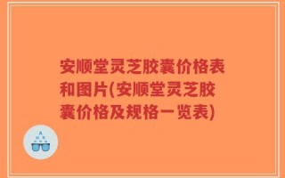 安顺堂灵芝胶囊价格表和图片(安顺堂灵芝胶囊价格及规格一览表)