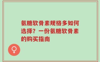 氨糖软骨素规格多如何选择？一份氨糖软骨素的购买指南