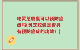 吃灵芝胶囊可以预防癌症吗(灵芝胶囊是否具有预防癌症的功效？)