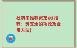 杜婉冬推荐灵芝水(推荐：灵芝水的功效及食用方法)