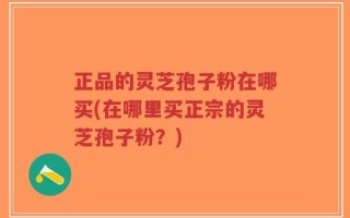 正品的灵芝孢子粉在哪买(在哪里买正宗的灵芝孢子粉？)