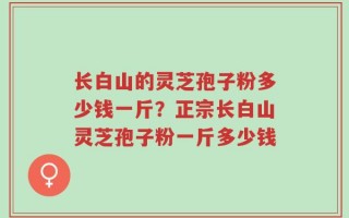 长白山的灵芝孢子粉多少钱一斤？正宗长白山灵芝孢子粉一斤多少钱