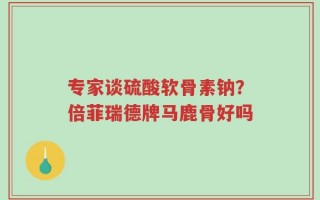 专家谈硫酸软骨素钠？倍菲瑞德牌马鹿骨好吗