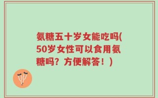 氨糖五十岁女能吃吗(50岁女性可以食用氨糖吗？方便解答！)