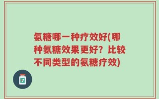 氨糖哪一种疗效好(哪种氨糖效果更好？比较不同类型的氨糖疗效)