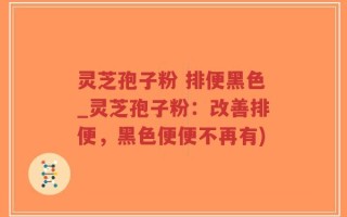 灵芝孢子粉 排便黑色_灵芝孢子粉：改善排便，黑色便便不再有)
