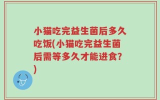小猫吃完益生菌后多久吃饭(小猫吃完益生菌后需等多久才能进食？)