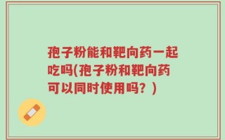 孢子粉能和靶向药一起吃吗(孢子粉和靶向药可以同时使用吗？)