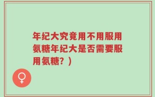 年纪大究竟用不用服用氨糖年纪大是否需要服用氨糖？)