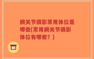 腕关节摄影常用体位是哪些(常用腕关节摄影体位有哪些？)