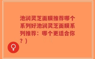 池润灵芝面膜推荐哪个系列好池润灵芝面膜系列推荐：哪个更适合你？)