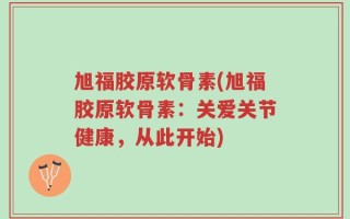 旭福胶原软骨素(旭福胶原软骨素：关爱关节健康，从此开始)