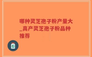 哪种灵芝孢子粉产量大_高产灵芝孢子粉品种推荐