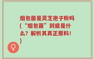 烟包菌是灵芝孢子粉吗(“烟包菌”到底是什么？解析其真正原料！)