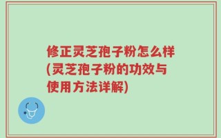修正灵芝孢子粉怎么样(灵芝孢子粉的功效与使用方法详解)