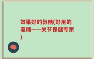 效果好的氨糖(好用的氨糖——关节保健专家)