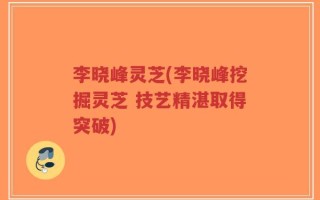 李晓峰灵芝(李晓峰挖掘灵芝 技艺精湛取得突破)