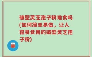 破壁灵芝孢子粉难食吗(如何简单易做，让人容易食用的破壁灵芝孢子粉)