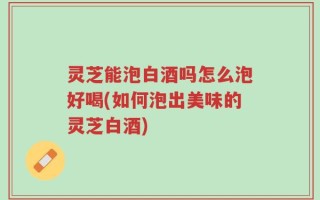 灵芝能泡白酒吗怎么泡好喝(如何泡出美味的灵芝白酒)