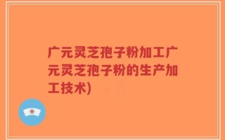广元灵芝孢子粉加工广元灵芝孢子粉的生产加工技术)
