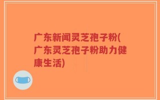 广东新闻灵芝孢子粉(广东灵芝孢子粉助力健康生活)