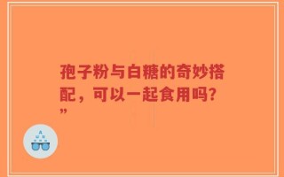 孢子粉与白糖的奇妙搭配，可以一起食用吗？”