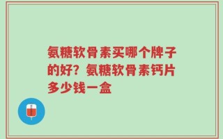 氨糖软骨素买哪个牌子的好？氨糖软骨素钙片多少钱一盒