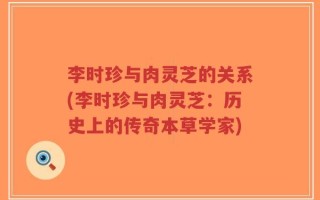 李时珍与肉灵芝的关系(李时珍与肉灵芝：历史上的传奇本草学家)