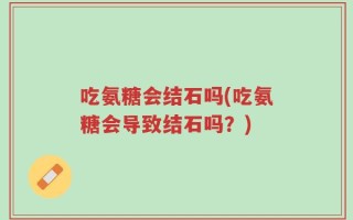吃氨糖会结石吗(吃氨糖会导致结石吗？)