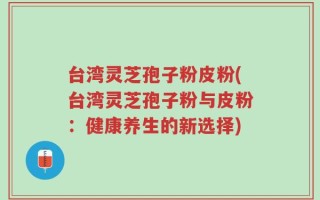 台湾灵芝孢子粉皮粉(台湾灵芝孢子粉与皮粉：健康养生的新选择)