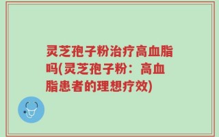 灵芝孢子粉治疗高血脂吗(灵芝孢子粉：高血脂患者的理想疗效)