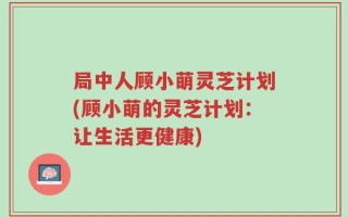 局中人顾小萌灵芝计划(顾小萌的灵芝计划：让生活更健康)