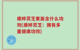康婷灵芝里面含什么功效(康婷灵芝：拥有多重健康功效)