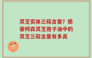 灵芝实体三萜含量？德睿柯森灵芝孢子油中的灵芝三萜含量有多高