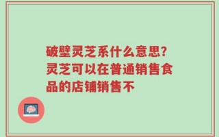 破壁灵芝系什么意思？灵芝可以在普通销售食品的店铺销售不