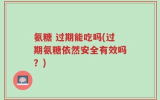 氨糖 过期能吃吗(过期氨糖依然安全有效吗？)