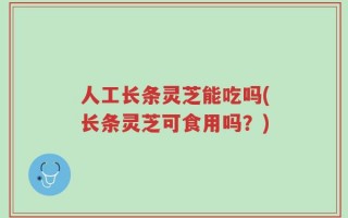 人工长条灵芝能吃吗(长条灵芝可食用吗？)