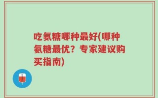 吃氨糖哪种最好(哪种氨糖最优？专家建议购买指南)
