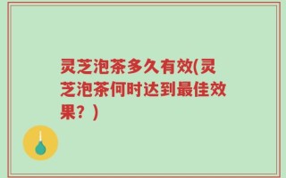 灵芝泡茶多久有效(灵芝泡茶何时达到最佳效果？)