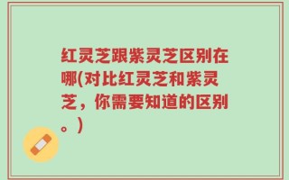 红灵芝跟紫灵芝区别在哪(对比红灵芝和紫灵芝，你需要知道的区别。)