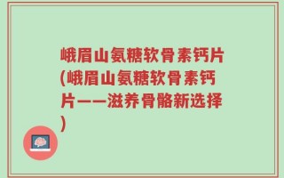 峨眉山氨糖软骨素钙片(峨眉山氨糖软骨素钙片——滋养骨骼新选择)
