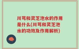 川芎和灵芝泡水的作用是什么(川芎和灵芝泡水的功效及作用解析)