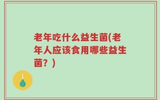 老年吃什么益生菌(老年人应该食用哪些益生菌？)
