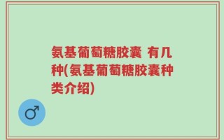 氨基葡萄糖胶囊 有几种(氨基葡萄糖胶囊种类介绍)