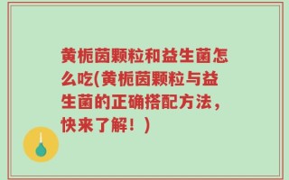 黄栀茵颗粒和益生菌怎么吃(黄栀茵颗粒与益生菌的正确搭配方法，快来了解！)