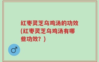 红枣灵芝乌鸡汤的功效(红枣灵芝乌鸡汤有哪些功效？)