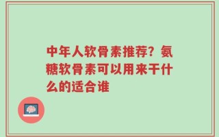 中年人软骨素推荐？氨糖软骨素可以用来干什么的适合谁